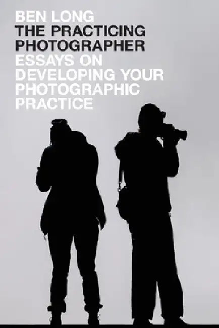 The Practicing Photographer: Essays on Developing Your Photographic Practice by Ben Long