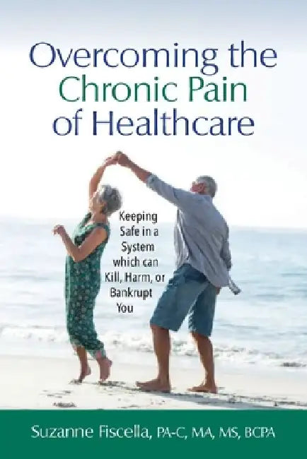 Overcoming the Chronic Pain of Healthcare: Keeping Safe in a System which can Kill, Harm, or Bankrupt You by Suzanne Fiscella