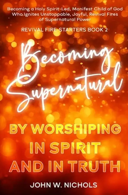 Becoming Supernatural by Worshiping in Spirit and in Truth: Becoming a Holy Spirit-led Manifest Child of God, Who Ignites Unstoppable, Joyful, Revival by John W. Nichols