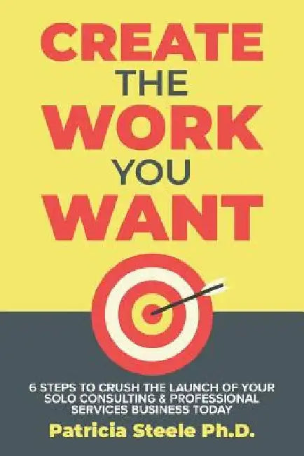 Create the Work You Want: Six Steps to Crush the Launch of Your Solo Consulting & Professional Services Business Today by Patricia Steele