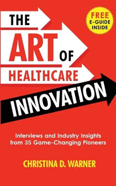 The Art of Healthcare Innovation: Interviews and Industry Insights from 35 Game-Changing Pioneers by Christina D. Warner