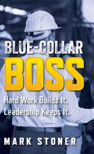 Blue-Collar Boss: Hard Work Builds It. Leadership Keeps It. by Mark Stoner