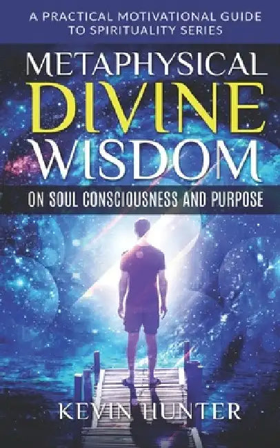 Metaphysical Divine Wisdom on Soul Consciousness and Purpose: A Practical Motivational Guide to Spirituality Series by Kevin Hunter