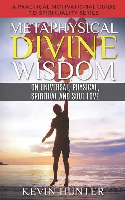 Metaphysical Divine Wisdom on Universal, Physical, Spiritual and Soul Love: A Practical Motivational Guide to Spirituality Series by Kevin Hunter