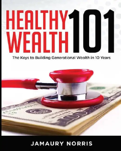 Healthy Wealth 101: The Keys to Building Generational Wealth in 10 Years by Jamaury Norris
