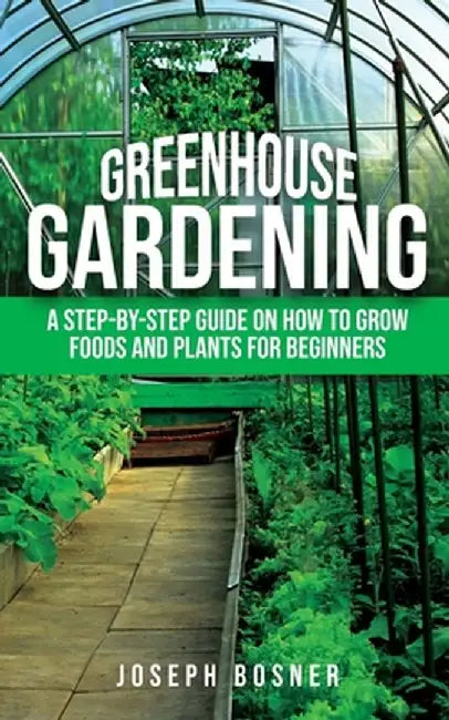 Greenhouse Gardening: A Step-by-Step Guide on How to Grow Foods and Plants for Beginners by Joseph Bosner