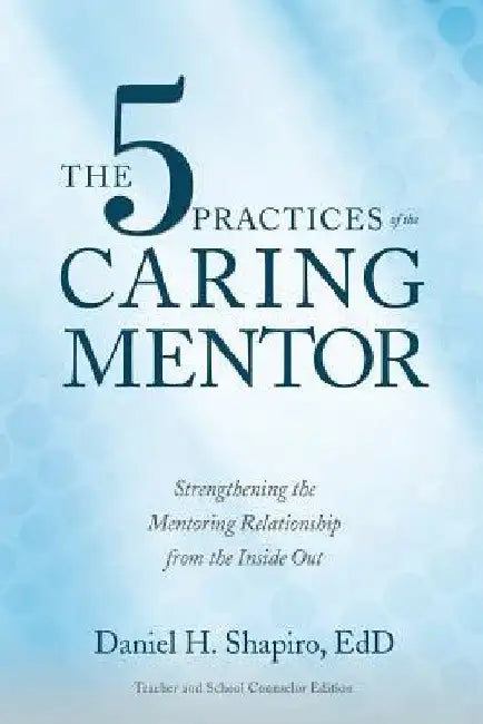 The 5 Practices of the Caring Mentor: Strengthening the Mentoring Relationship from the Inside Out by Daniel H. Shapiro