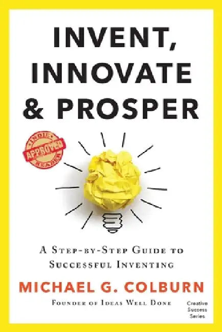 Invent, Innovate, and Prosper: A Step-By-Step Guide to Successful Inventing by Michael G. Colburn