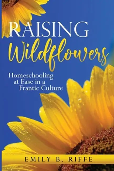 Raising Wildflowers: Homeschooling at Ease in a Frantic Culture by Emily B. Riffe