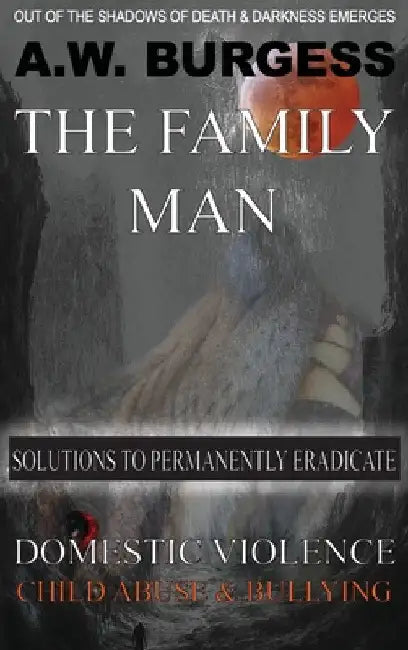 The Family Man: Solutions to Permanently Eradicate Domestic Violence, Child Abuse, & Bullying by A. W. Burgess