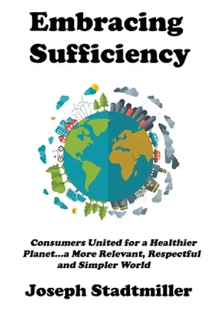 Embracing Sufficiency: Consumers United for a Healtheir Planet...a More Relevant, Respectful and Simpler World by Joseph Stadtmiller