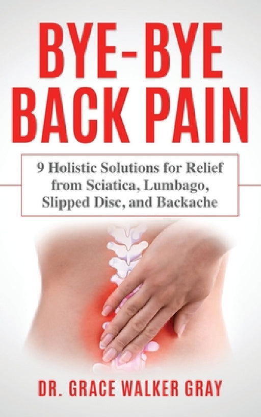 Bye-Bye Back Pain: 9 Holistic Solutions for Relief from Sciatica, Lumbago, Slipped Disc, and Backache by Grace Walker Gray