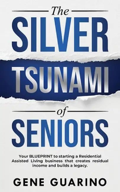 The Silver Tsunami of Seniors: Your BLUEPRINT to starting a Residential Assisted Living business that creates residual income and builds a legacy by Gene Guarino