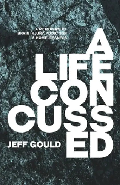 A Life Concussed: A Memoriam of Brain Injury, Addiction & Homelessness by Jeff Gould