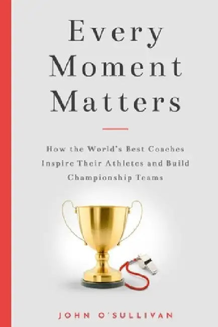 Every Moment Matters: How the World's Best Coaches Inspire Their Athletes and Build Championship Teams by John O'Sullivan