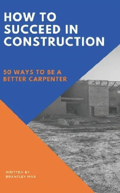 How to Succeed in Construction: 50 Ways to be a Better Carpenter by Brantley Max