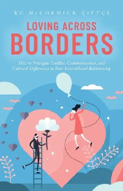 Loving Across Borders: How to Navigate Conflict, Communication, and Cultural Differences in Your Intercultural Relationship by Kc McCormick Çiftçi