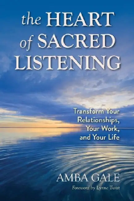 The Heart of Sacred Listening: Transform Your Relationships, Your Work, and Your Life by Amba Gale, Lynne Twist