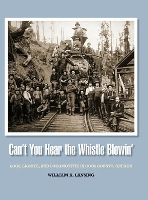 Can't You Hear the Whistle Blowin': Logs, Lignite, and Locomotives in Coos County, Oregon by William Lansing