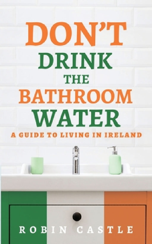 Don't Drink the Bathroom Water: A Guide to Living In Ireland by Robin Castle