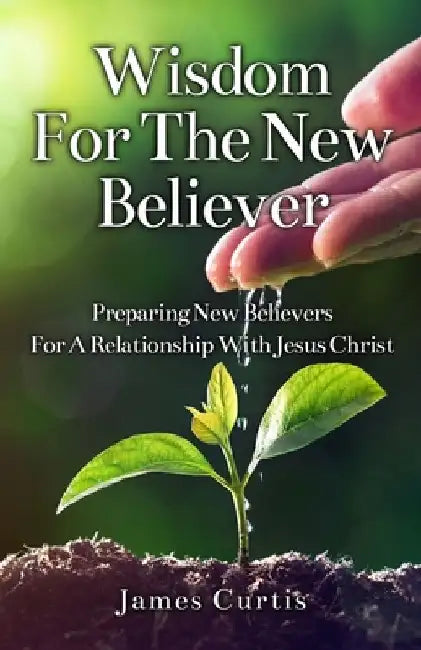 Wisdom for the New Believer: Preparing New Believers for a Relationship with Jesus Christ by James T. Curtis