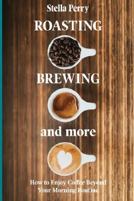 Roasting, Brewing and More: How to Enjoy Coffee Beyond your Morning Routine by Stella Perry