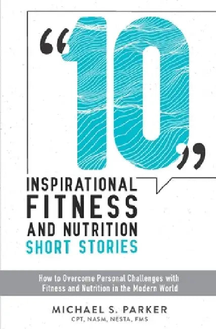 10 Inspirational Fitness and Nutrition Short Stories: How to overcome personal challenges with fitness and nutrition in the modern world by Michael S. Parker