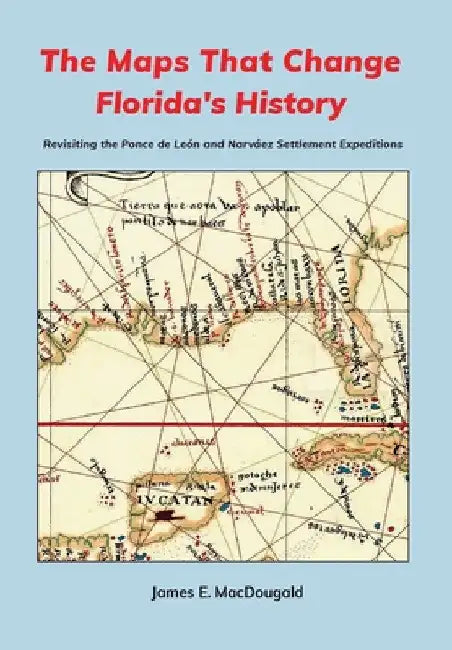 The Maps That Change Florida's History: Revisiting the Ponce de León and Narváez Settlement Expeditions by James Macdougald