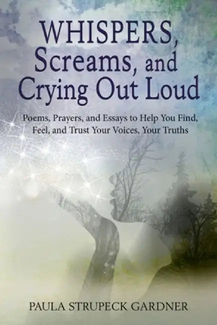 Whispers, Scream, and Crying Out Loud: Poems, Prayers, and Essays to Help You Find, Feel, and Trust Your Voices, Your Truths by Paula K. Strupeck Gardner