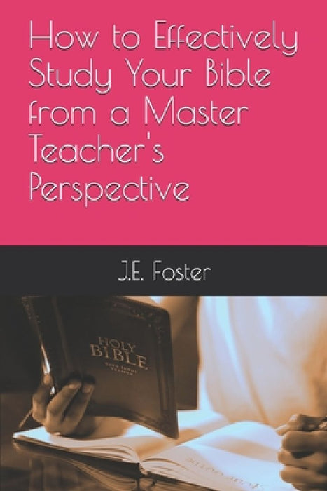 How to Effectively Study Your Bible from a Master Teacher's Perspective by J. E. Foster