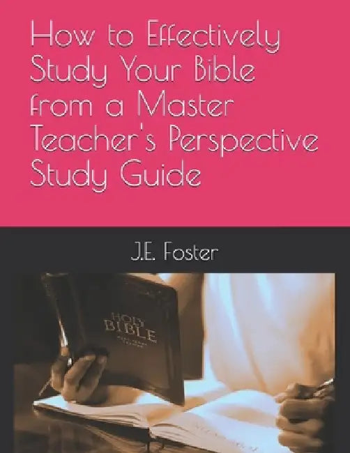 How to Effectively Study Your Bible from a Master Teacher's Perspective-A Study Guide by J. E. Foster