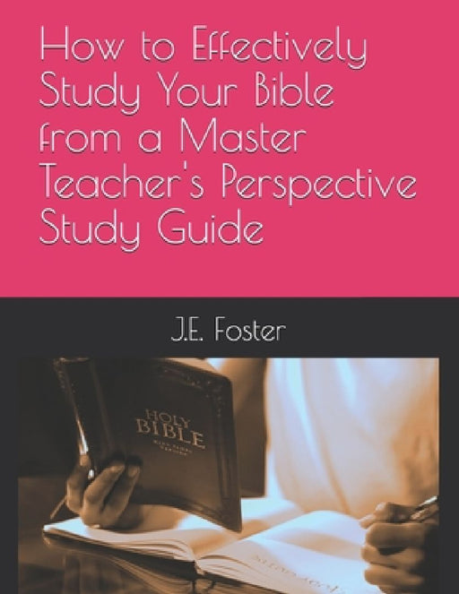 How to Effectively Study Your Bible from a Master Teacher's Perspective-A Study Guide by J. E. Foster