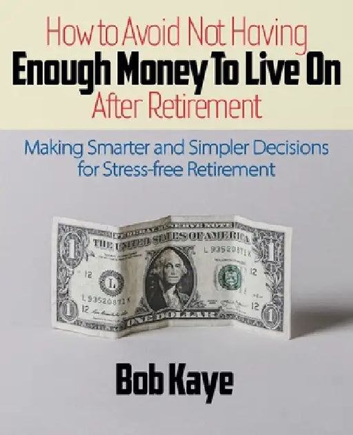 How to Avoid Not Having ENOUGH MONEY TO LIVE ON After Retirement: Making Smarter and Simpler Decisions for Stress-free Retirement by Bob Kaye