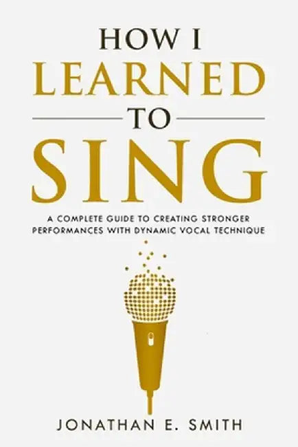 How I Learned To Sing: A Complete Guide to Creating Stronger Performances with Dynamic Vocal Technique by Jonathan E. Smith