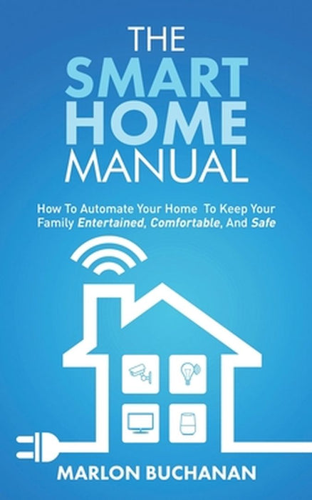 The Smart Home Manual: How To Automate Your Home To Keep Your Family Entertained, Comfortable, And Safe by Marlon Buchanan