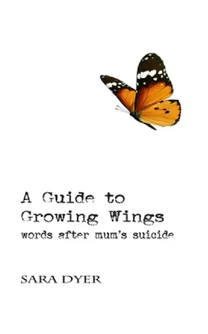 A Guide to Growing Wings: Words after Mum's Suicide by Sara Dyer