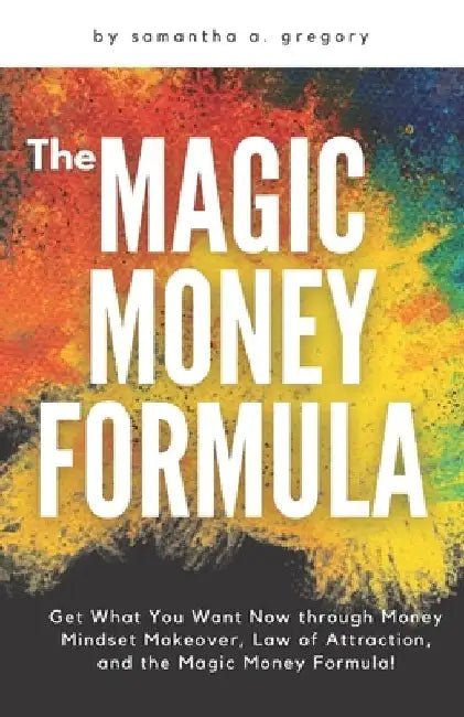 The Magic Money Formula: Get What You Want Now through Money Mindset Makeover, Law of Attraction, and the Magic Money Formula! by Samantha A. Gregory