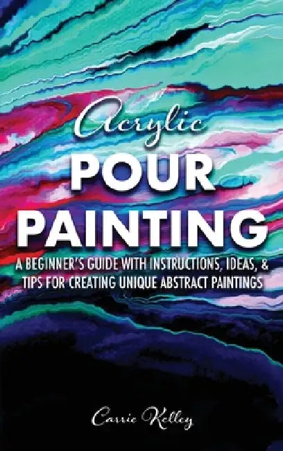 Acrylic Pour Painting: A Beginner's Guide with Instructions, Ideas, and Tips for Creating Unique Abstract Paintings by Carrie Kelley