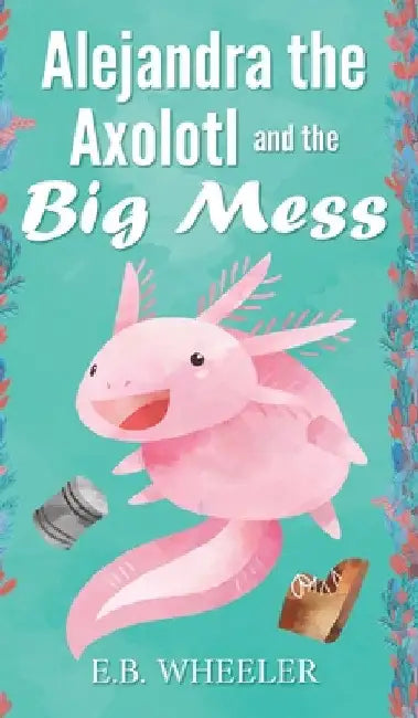 Alejandra the Axolotl and the Big Mess by E. B. Wheeler