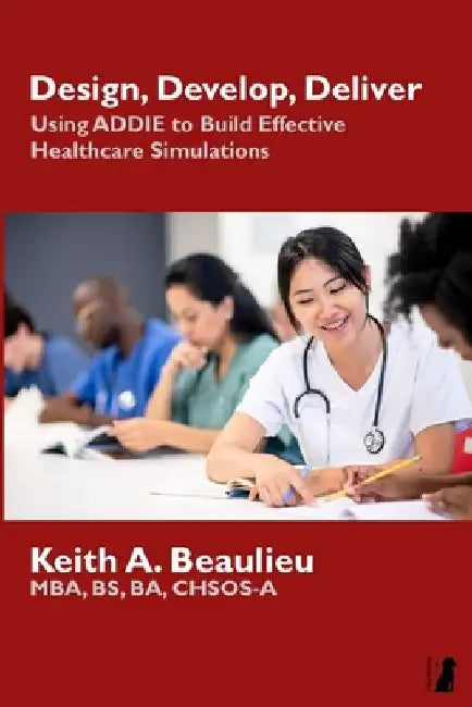 Design, Develop, Deliver: Using ADDIE to Build Effective Healthcare Simulations by Keith A. Beaulieu