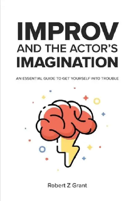 Improv and the Actor's Imagination: An Essential Guide to Get Yourself Into Trouble by Robert Z. Grant