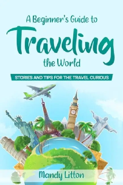 A Beginner's Guide To Traveling The World: Stories and Tips For The Travel Curious by Mandy Litton