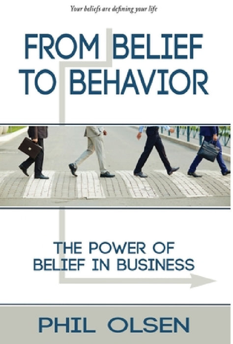 From Belief to Behavior: The Power of Belief in Business: The Power of Belief in Business by Phil Olsen