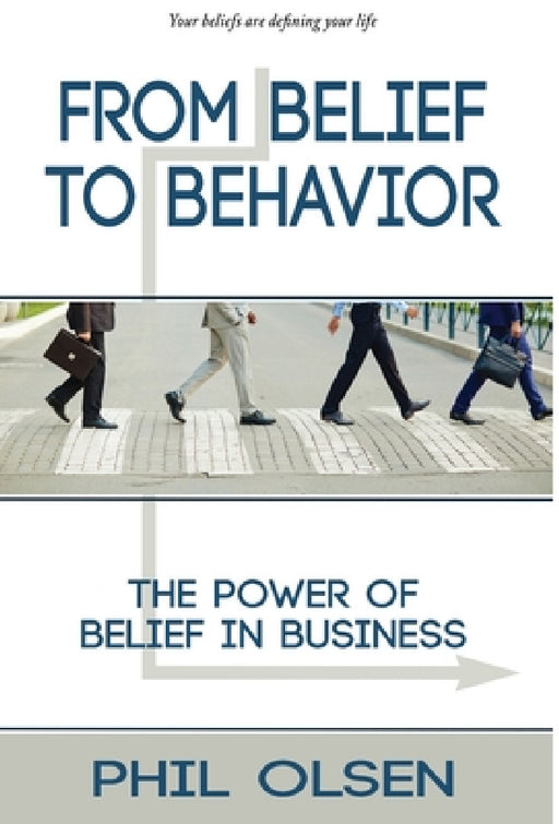 From Belief to Behavior: The Power of Belief in Business: The Power of Belief in Business by Phil Olsen