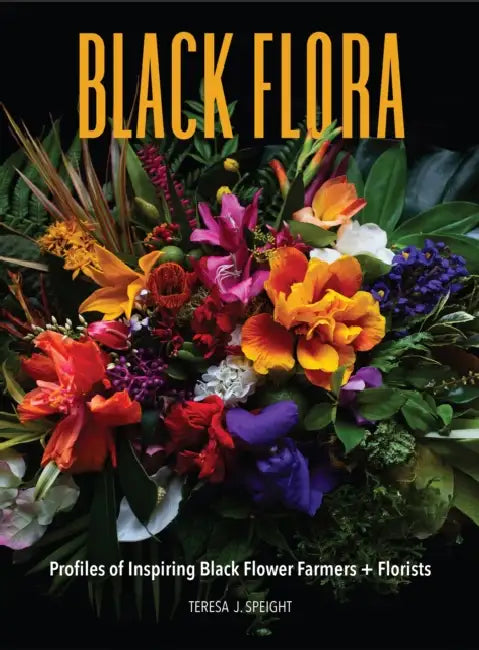 Black Flora: Profiles of Inspiring Black Flower Farmers + Florists by Teresa J. Speight, Dawn M. Trimble, Abra Lee