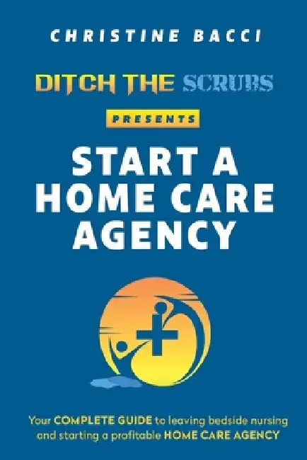 Ditch the Scrubs Presents Start a Homecare Agency: Your Complete Guide to Leaving Bedside Nursing and Starting a Profitable Home Care Agency by Christine Bacci