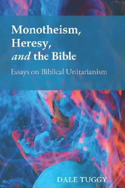 Monotheism, Heresy, and the Bible: Essays on Biblical Unitarianism by Dale Tuggy