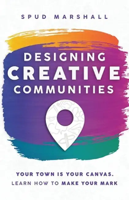 Designing Creative Communities: Your Town Is Your Canvas. Learn How To Make Your Mark by Spud Marshall