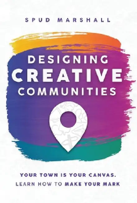 Designing Creative Communities: Your Town Is Your Canvas. Learn How To Make Your Mark by Spud Marshall
