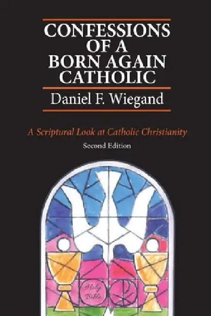 Confessions of a Born-Again Catholic: A Scriptural Look at Catholic Christianity by Daniel F. Wiegand